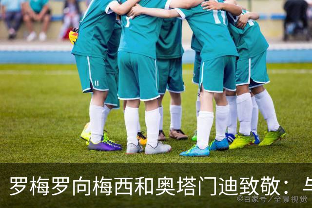 罗梅罗向梅西和奥塔门迪致敬：与二人共享时光令我倍感荣幸